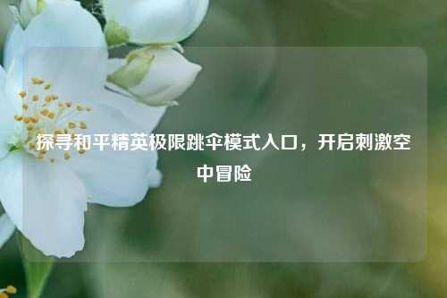 探寻和平精英极限跳伞模式入口，开启刺激空中冒险