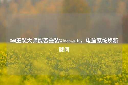 360重装大师能否安装Windows 10,电脑系统焕新疑问