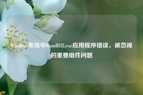 Windows系统中Rundll32.exe应用程序错误，被忽视的重要组件问题