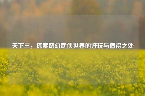 天下三,探索奇幻武侠世界的好玩与值得之处