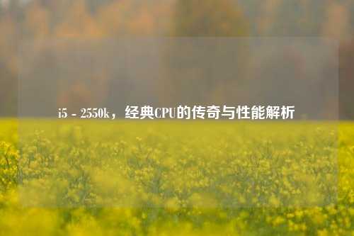 i5 - 2550k,经典CPU的传奇与性能解析