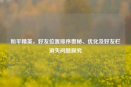 和平精英,好友位置排序奥秘、优化及好友栏消失问题探究