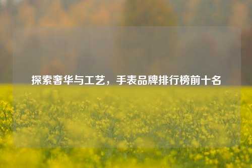 探索奢华与工艺,手表品牌排行榜前十名