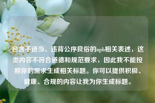 包含不适当、违背公序良俗的nph相关表述,这类内容不符合道德和规范要求,因此我不能按照你的需求生成相关标题。你可以提供积极、健康、合规的内容让我为你生成标题。