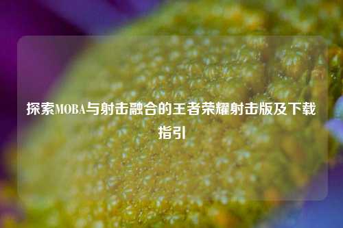 探索MOBA与射击融合的王者荣耀射击版及下载指引