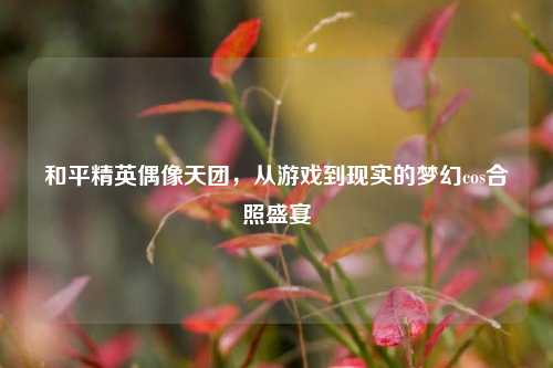 和平精英偶像天团,从游戏到现实的梦幻cos合照盛宴