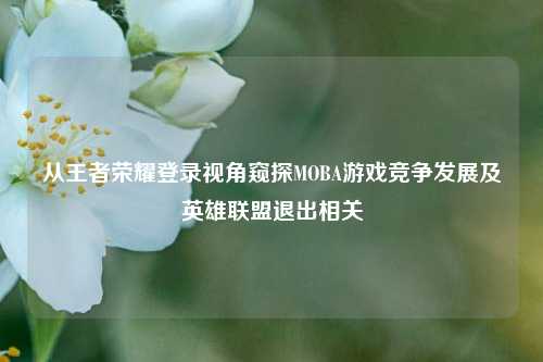 从王者荣耀登录视角窥探MOBA游戏竞争发展及英雄联盟退出相关