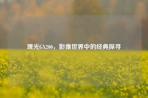 理光GX200，影像世界中的经典探寻