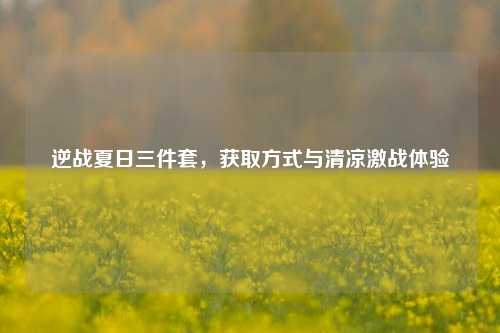 逆战夏日三件套,获取方式与清凉激战体验
