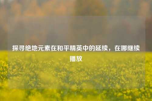 探寻绝地元素在和平精英中的延续,在哪继续播放