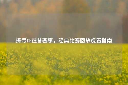 探寻CF往昔赛事,经典比赛回放观看指南