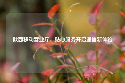 陕西移动营业厅，贴心服务开启通信新体验