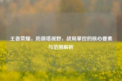 王者荣耀,防御塔视野,战局掌控的核心要素与范围解析