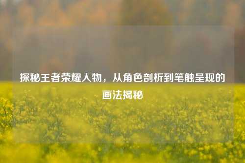 探秘王者荣耀人物,从角色剖析到笔触呈现的画法揭秘