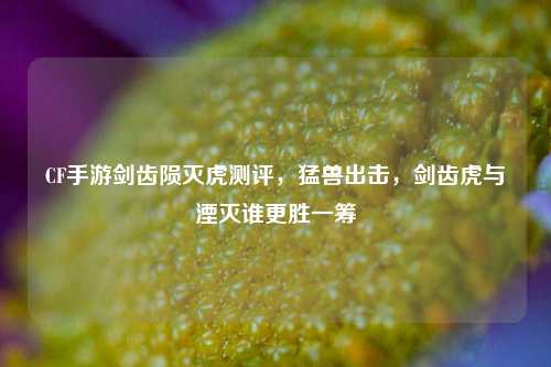 CF手游剑齿陨灭虎测评,猛兽出击,剑齿虎与湮灭谁更胜一筹