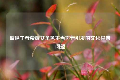 警惕王者荣耀女角色不当声音引发的文化导向问题