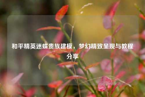 和平精英迷蝶贵族建模，梦幻精致呈现与教程分享