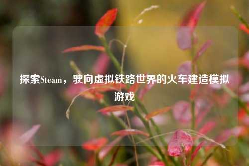 探索Steam，驶向虚拟铁路世界的火车建造模拟游戏