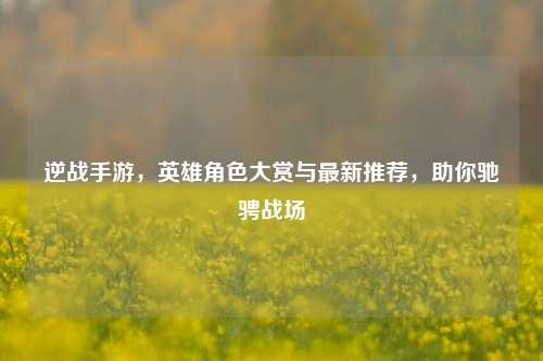 逆战手游,英雄角色大赏与最新推荐,助你驰骋战场