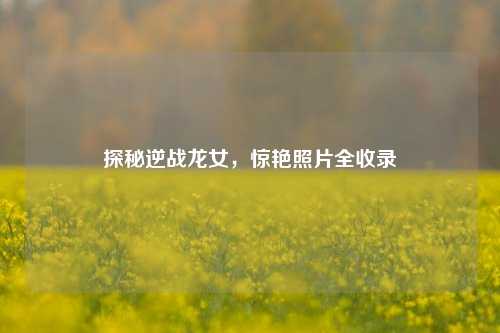 探秘逆战龙女，惊艳照片全收录