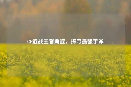 CF近战王者角逐，探寻最强手斧