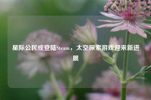 星际公民或登陆Steam,太空探索游戏迎来新进展