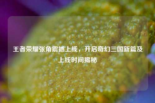王者荣耀张角震撼上线,开启奇幻三国新篇及上线时间揭秘