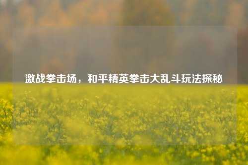 激战拳击场,和平精英拳击大乱斗玩法探秘