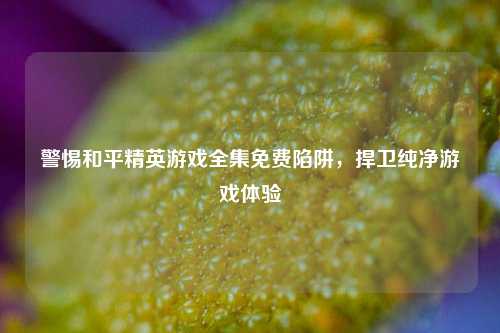 警惕和平精英游戏全集免费陷阱,捍卫纯净游戏体验