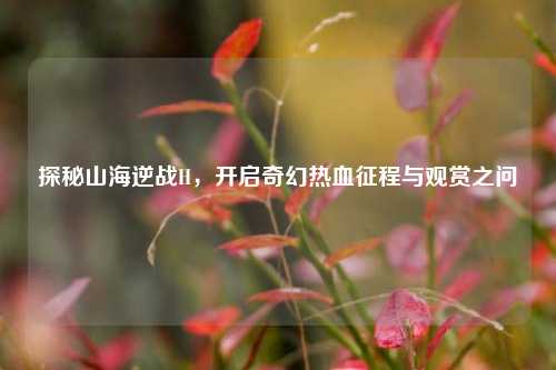 探秘山海逆战H，开启奇幻热血征程与观赏之问