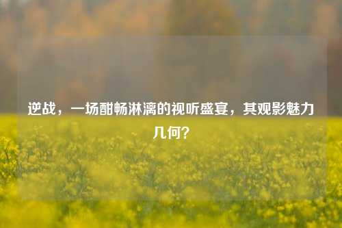 逆战，一场酣畅淋漓的视听盛宴，其观影魅力几何？