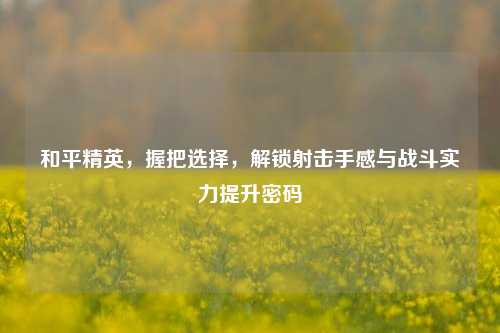 和平精英,握把选择,解锁射击手感与战斗实力提升密码
