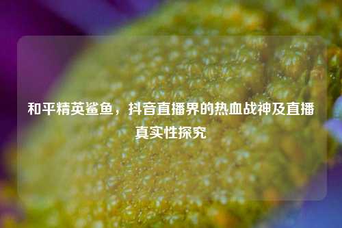和平精英鲨鱼，抖音直播界的热血战神及直播真实性探究