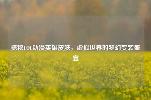 探秘LOL动漫英雄皮肤,虚拟世界的梦幻变装盛宴