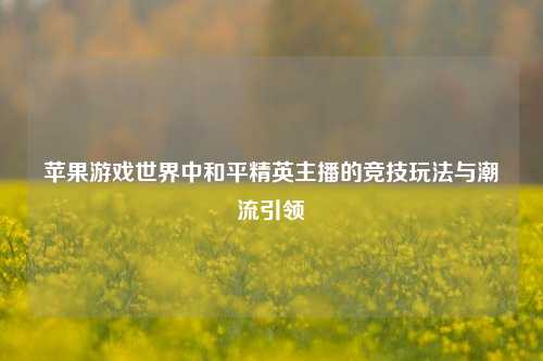 苹果游戏世界中和平精英主播的竞技玩法与潮流引领