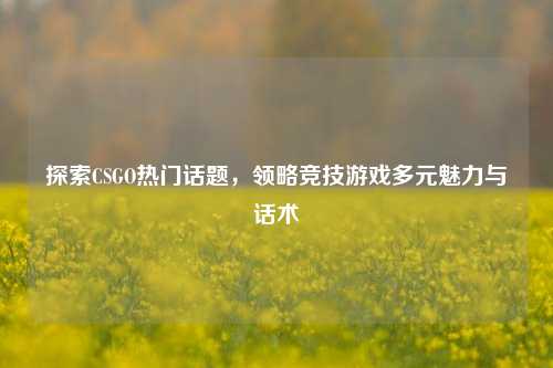 探索CSGO热门话题,领略竞技游戏多元魅力与话术