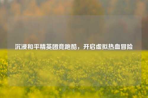 沉浸和平精英团竞跑酷，开启虚拟热血冒险