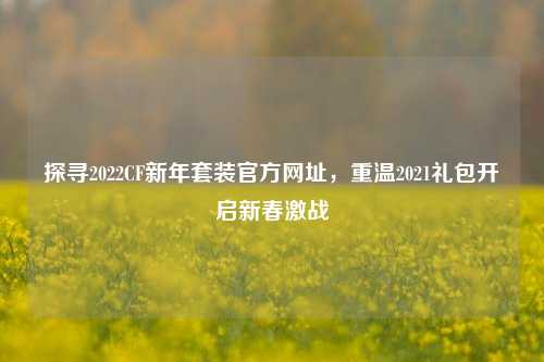 探寻2022CF新年套装官方网址，重温2021礼包开启新春激战