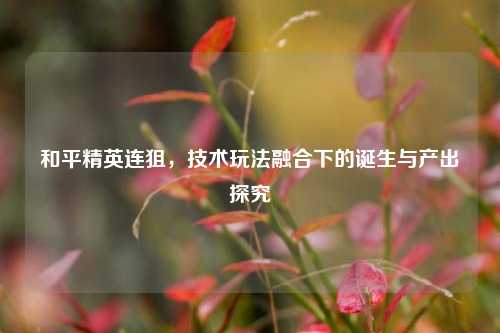 和平精英连狙,技术玩法融合下的诞生与产出探究