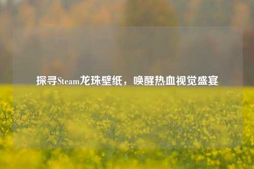 探寻Steam龙珠壁纸，唤醒热血视觉盛宴