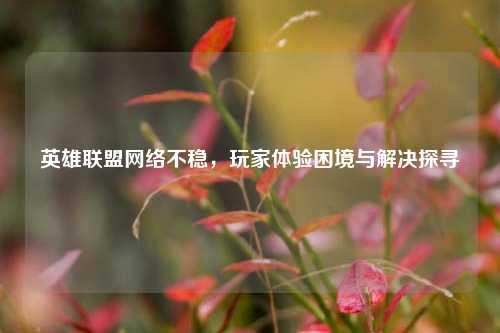 英雄联盟网络不稳，玩家体验困境与解决探寻