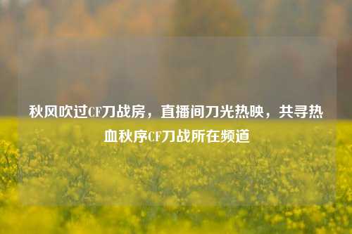秋风吹过CF刀战房,直播间刀光热映,共寻热血秋序CF刀战所在频道