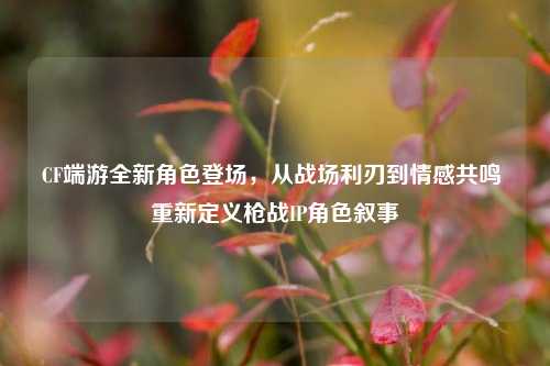 CF端游全新角色登场，从战场利刃到情感共鸣 重新定义枪战IP角色叙事