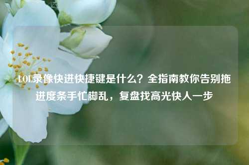 LOL录像快进快捷键是什么?全指南教你告别拖进度条手忙脚乱,复盘找高光快人一步