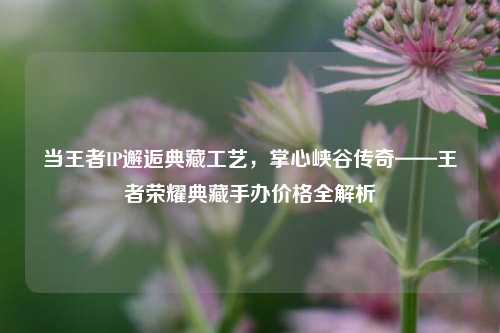 当王者IP邂逅典藏工艺，掌心峡谷传奇——王者荣耀典藏手办价格全解析