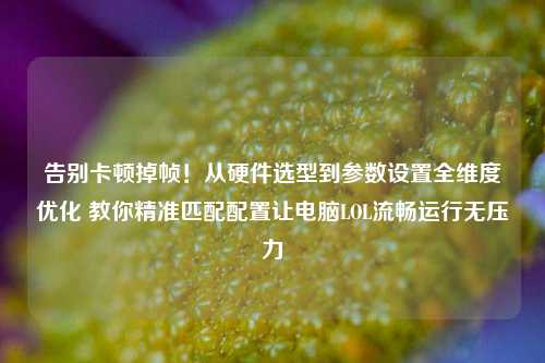告别卡顿掉帧!从硬件选型到参数设置全维度优化 教你精准匹配配置让电脑LOL流畅运行无压力