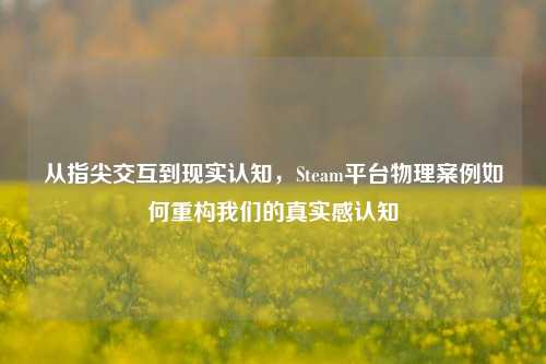 从指尖交互到现实认知，Steam平台物理案例如何重构我们的真实感认知