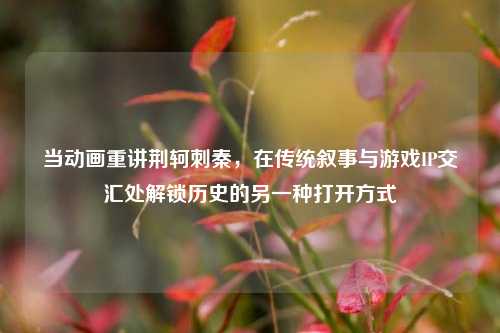 当动画重讲荆轲刺秦，在传统叙事与游戏IP交汇处解锁历史的另一种打开方式