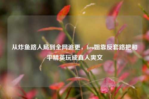 从炸鱼路人局到全网追更,bro姐靠反套路把和平精英玩成真人爽文
