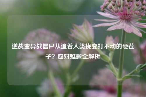 逆战变异战僵尸从追着人类挠变打不动的硬茬子？应对难题全解析